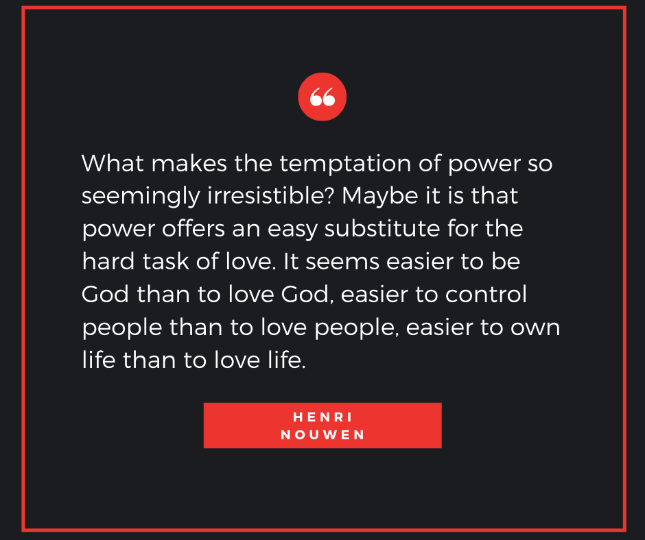 Quote from Henri Nouwen which says, "What makes the temptation of power so seemingly irresistible? Maybe it is that power offers an easy substitute for the hard task of love. It seems easier to be God than to love God, easier to control people than to love people, easier to own life than to love life."